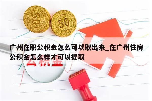 广州在职公积金怎么可以取出来_在广州住房公积金怎么样才可以提取