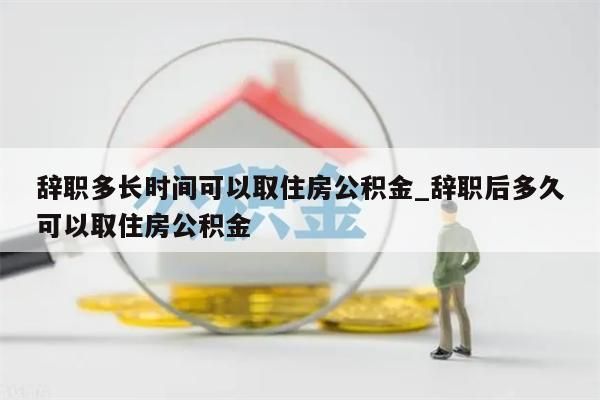 辞职多长时间可以取住房公积金_辞职后多久可以取住房公积金